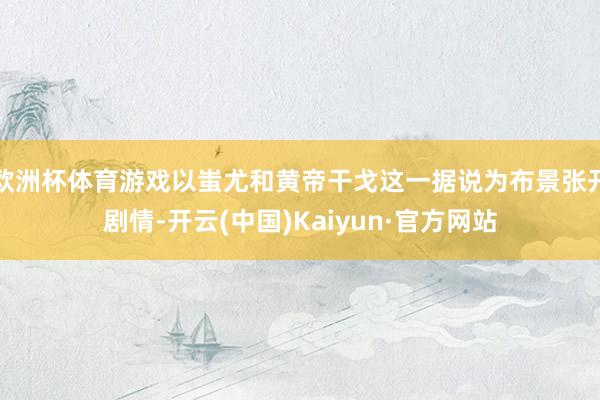 欧洲杯体育游戏以蚩尤和黄帝干戈这一据说为布景张开剧情-开云(中国)Kaiyun·官方网站