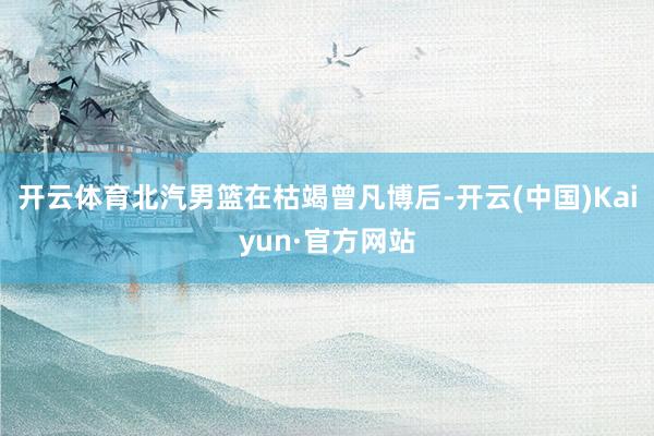 开云体育北汽男篮在枯竭曾凡博后-开云(中国)Kaiyun·官方网站