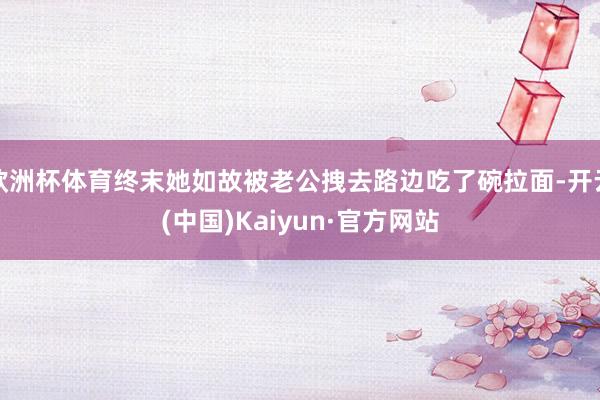 欧洲杯体育终末她如故被老公拽去路边吃了碗拉面-开云(中国)Kaiyun·官方网站