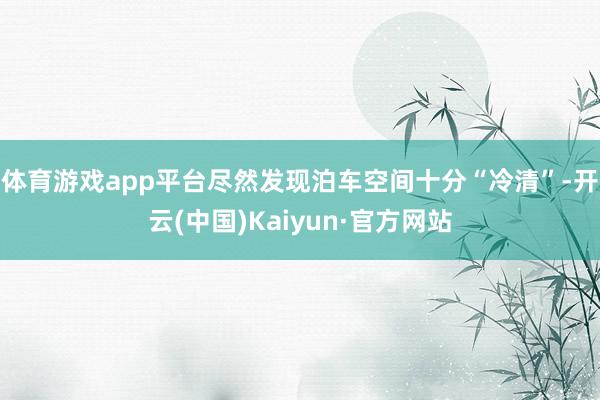 体育游戏app平台尽然发现泊车空间十分“冷清”-开云(中国)Kaiyun·官方网站