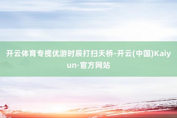开云体育专揽优游时辰打扫天桥-开云(中国)Kaiyun·官方网站