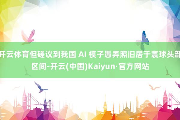 开云体育但磋议到我国 AI 模子愚弄照旧居于寰球头部区间-开云(中国)Kaiyun·官方网站