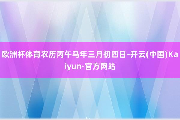 欧洲杯体育农历丙午马年三月初四日-开云(中国)Kaiyun·官方网站
