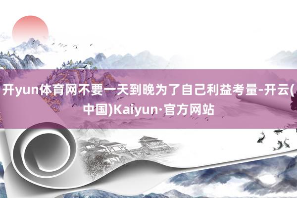 开yun体育网不要一天到晚为了自己利益考量-开云(中国)Kaiyun·官方网站