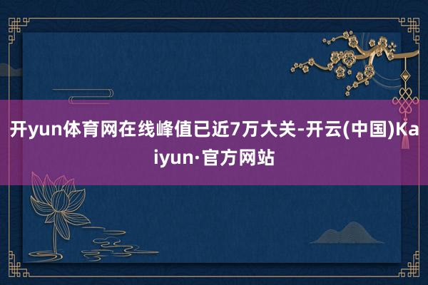 开yun体育网在线峰值已近7万大关-开云(中国)Kaiyun·官方网站