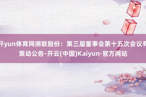 开yun体育网溯联股份：第三届董事会第十五次会议有策动公告-开云(中国)Kaiyun·官方网站