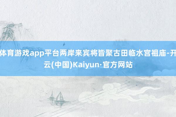 体育游戏app平台两岸来宾将皆聚古田临水宫祖庙-开云(中国)Kaiyun·官方网站