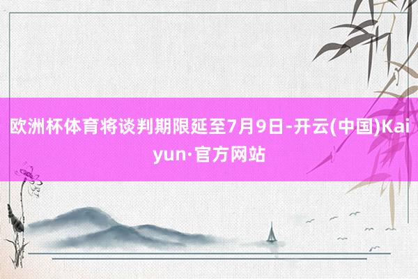 欧洲杯体育将谈判期限延至7月9日-开云(中国)Kaiyun·官方网站