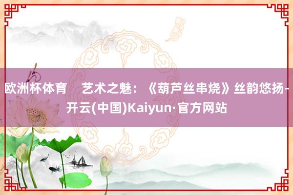 欧洲杯体育 艺术之魅:《葫芦丝串烧》丝韵悠扬-开云(中国)Kaiyun·官方网站