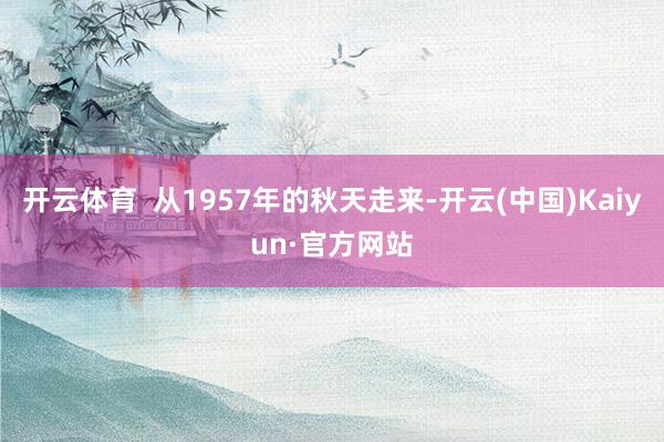 开云体育  从1957年的秋天走来-开云(中国)Kaiyun·官方网站