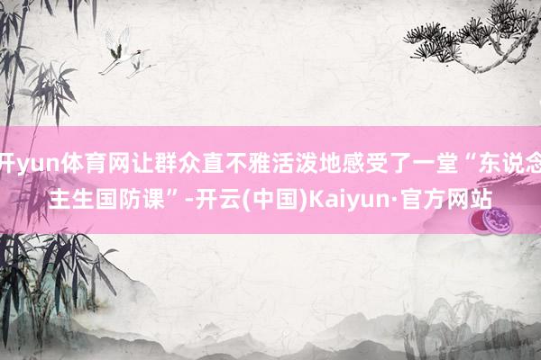 开yun体育网让群众直不雅活泼地感受了一堂“东说念主生国防课”-开云(中国)Kaiyun·官方网站