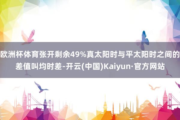 欧洲杯体育张开剩余49%真太阳时与平太阳时之间的差值叫均时差-开云(中国)Kaiyun·官方网站