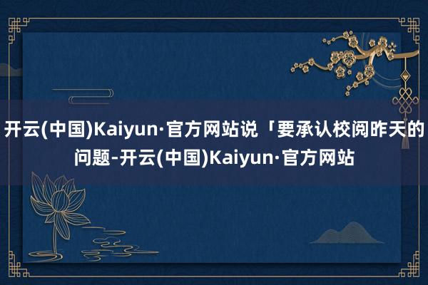 开云(中国)Kaiyun·官方网站说「要承认校阅昨天的问题-开云(中国)Kaiyun·官方网站