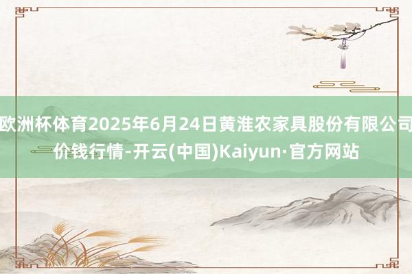 欧洲杯体育2025年6月24日黄淮农家具股份有限公司价钱行情-开云(中国)Kaiyun·官方网站