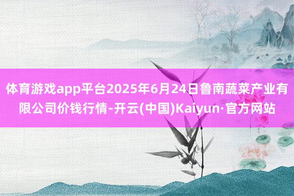 体育游戏app平台2025年6月24日鲁南蔬菜产业有限公司价钱行情-开云(中国)Kaiyun·官方网站
