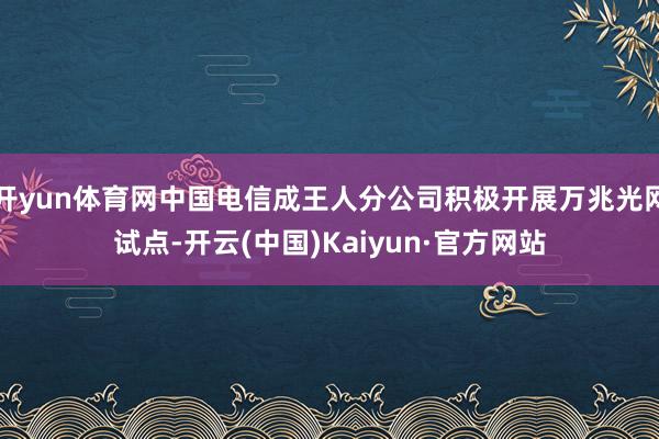 开yun体育网中国电信成王人分公司积极开展万兆光网试点-开云(中国)Kaiyun·官方网站