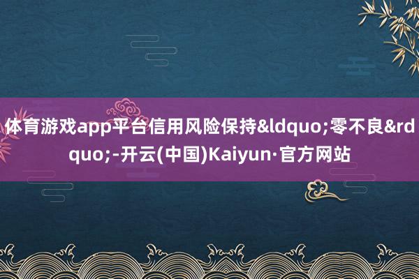 体育游戏app平台信用风险保持&ldquo;零不良&rdquo;-开云(中国)Kaiyun·官方网站