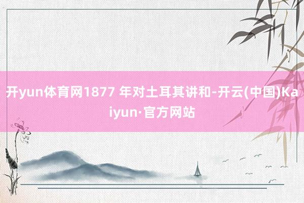 开yun体育网1877 年对土耳其讲和-开云(中国)Kaiyun·官方网站