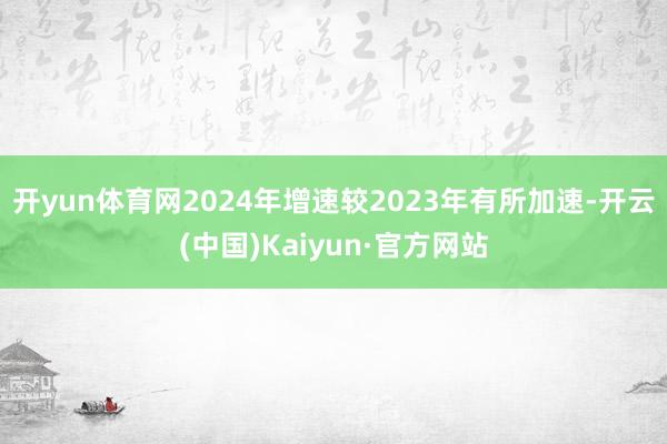 开yun体育网2024年增速较2023年有所加速-开云(中国)Kaiyun·官方网站