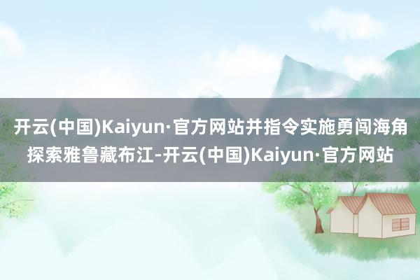 开云(中国)Kaiyun·官方网站并指令实施勇闯海角探索雅鲁藏布江-开云(中国)Kaiyun·官方网站