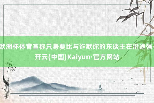 欧洲杯体育宣称只身要比与诈欺你的东谈主在沿途强-开云(中国)Kaiyun·官方网站