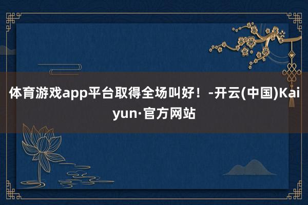 体育游戏app平台取得全场叫好！-开云(中国)Kaiyun·官方网站