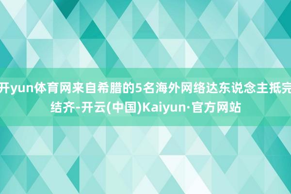 开yun体育网来自希腊的5名海外网络达东说念主抵完结齐-开云(中国)Kaiyun·官方网站