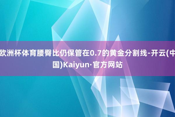 欧洲杯体育腰臀比仍保管在0.7的黄金分割线-开云(中国)Kaiyun·官方网站