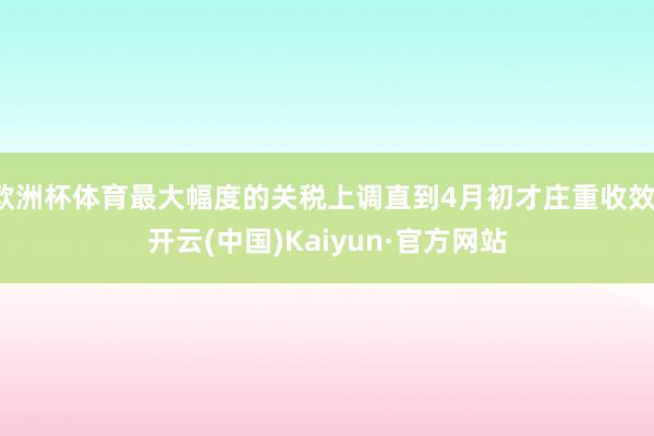 欧洲杯体育最大幅度的关税上调直到4月初才庄重收效-开云(中国)Kaiyun·官方网站