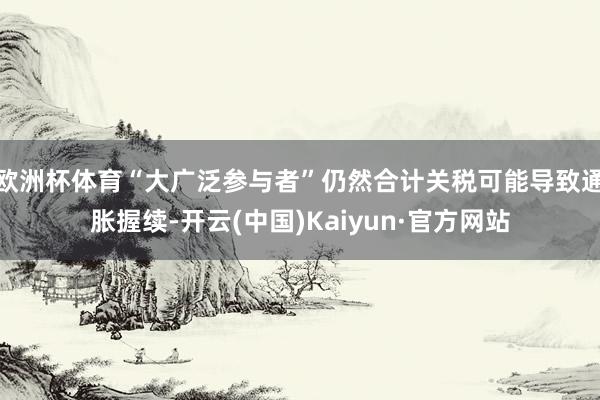 欧洲杯体育“大广泛参与者”仍然合计关税可能导致通胀握续-开云(中国)Kaiyun·官方网站