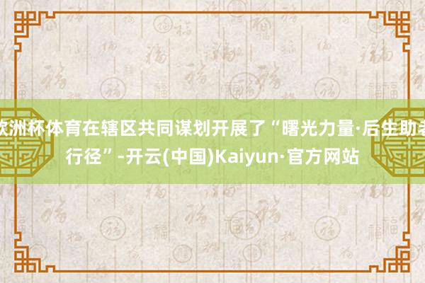欧洲杯体育在辖区共同谋划开展了“曙光力量·后生助老行径”-开云(中国)Kaiyun·官方网站