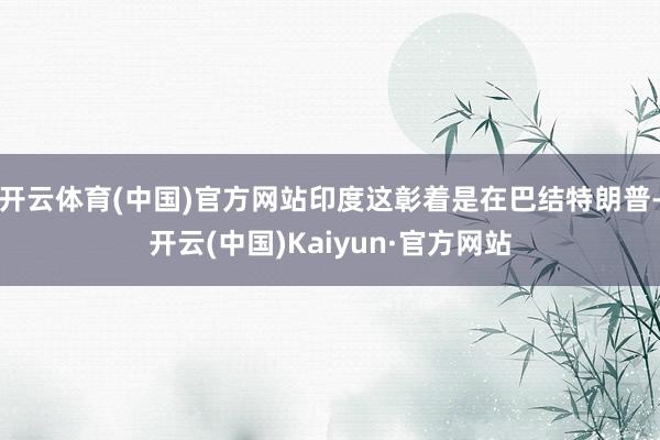 开云体育(中国)官方网站印度这彰着是在巴结特朗普-开云(中国)Kaiyun·官方网站