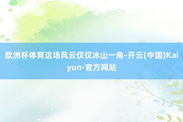 欧洲杯体育这场风云仅仅冰山一角-开云(中国)Kaiyun·官方网站