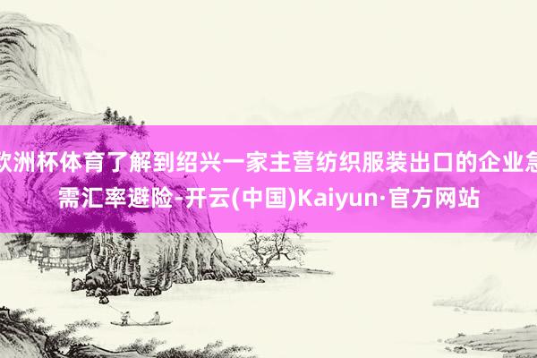 欧洲杯体育了解到绍兴一家主营纺织服装出口的企业急需汇率避险-开云(中国)Kaiyun·官方网站