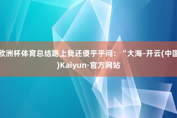 欧洲杯体育总结路上我还傻乎乎问：“大海-开云(中国)Kaiyun·官方网站