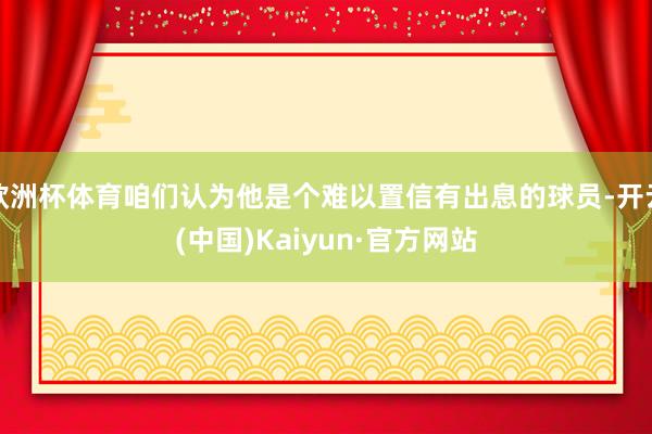 欧洲杯体育咱们认为他是个难以置信有出息的球员-开云(中国)Kaiyun·官方网站