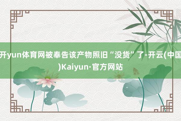 开yun体育网被奉告该产物照旧“没货”了-开云(中国)Kaiyun·官方网站
