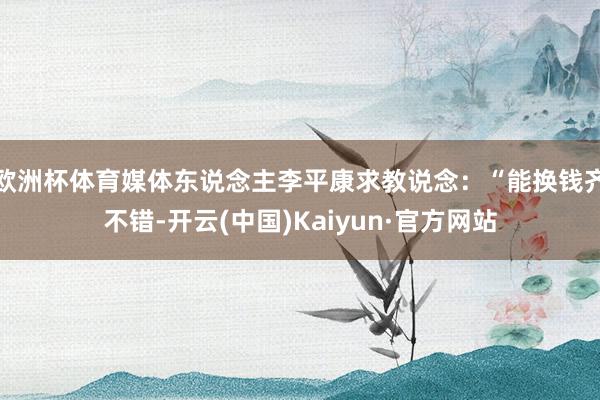 欧洲杯体育媒体东说念主李平康求教说念：“能换钱齐不错-开云(中国)Kaiyun·官方网站