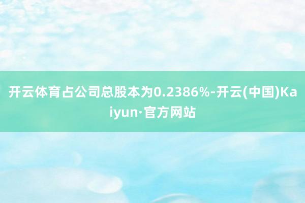 开云体育占公司总股本为0.2386%-开云(中国)Kaiyun·官方网站