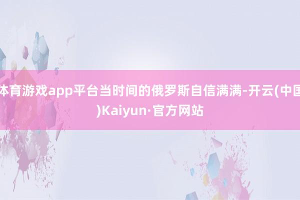 体育游戏app平台当时间的俄罗斯自信满满-开云(中国)Kaiyun·官方网站