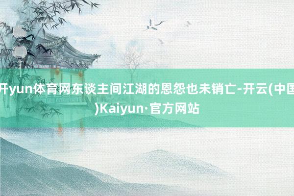 开yun体育网东谈主间江湖的恩怨也未销亡-开云(中国)Kaiyun·官方网站