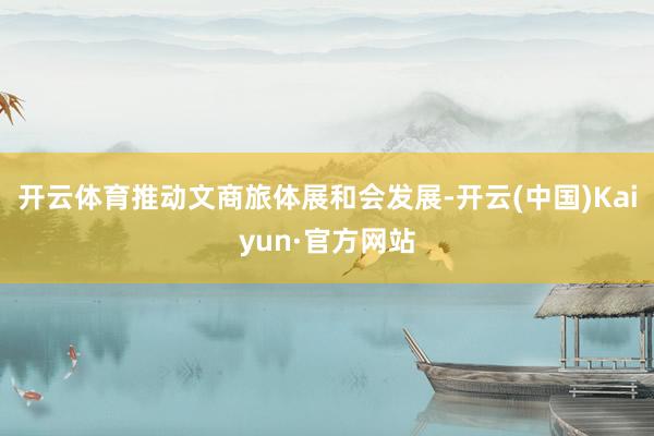 开云体育推动文商旅体展和会发展-开云(中国)Kaiyun·官方网站