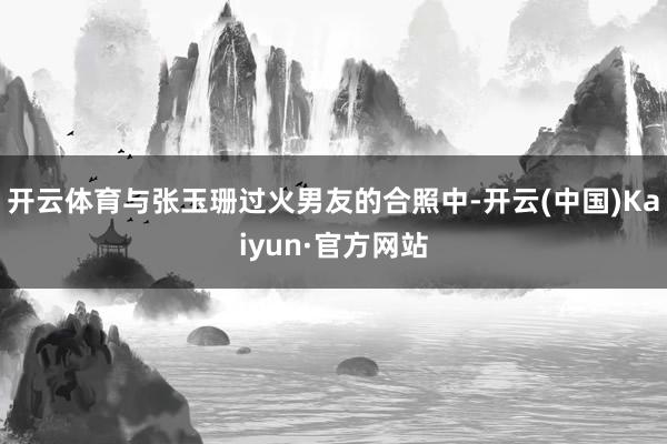 开云体育与张玉珊过火男友的合照中-开云(中国)Kaiyun·官方网站