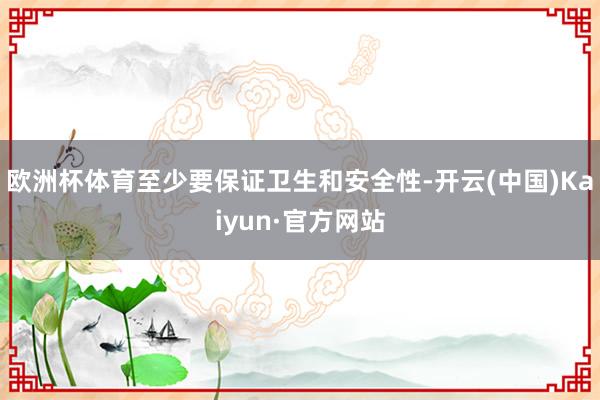 欧洲杯体育至少要保证卫生和安全性-开云(中国)Kaiyun·官方网站