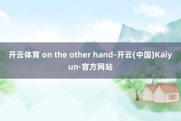 开云体育 on the other hand-开云(中国)Kaiyun·官方网站