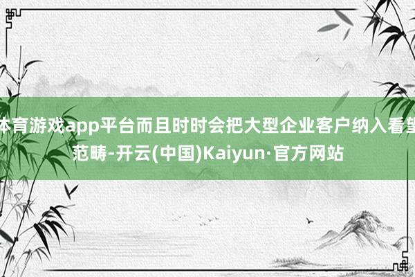 体育游戏app平台而且时时会把大型企业客户纳入看望范畴-开云(中国)Kaiyun·官方网站