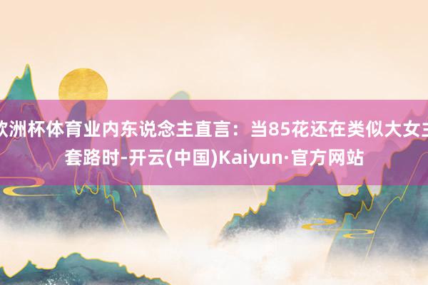欧洲杯体育业内东说念主直言:当85花还在类似大女主套路时-开云(中国)Kaiyun·官方网站