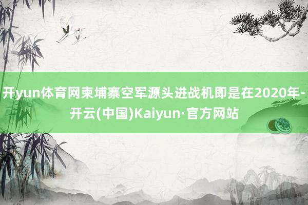 开yun体育网柬埔寨空军源头进战机即是在2020年-开云(中国)Kaiyun·官方网站