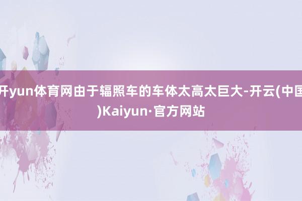 开yun体育网由于辐照车的车体太高太巨大-开云(中国)Kaiyun·官方网站