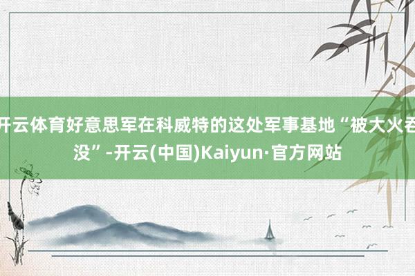 开云体育好意思军在科威特的这处军事基地“被大火吞没”-开云(中国)Kaiyun·官方网站